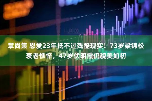掌尚策 恩爱23年抵不过残酷现实！73岁梁锦松衰老憔悴，47岁伏明霞仍貌美如初