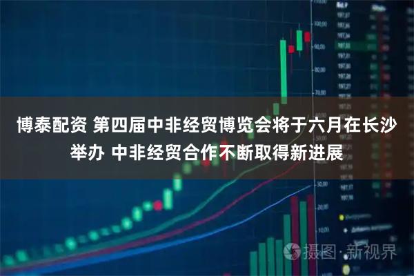 博泰配资 第四届中非经贸博览会将于六月在长沙举办 中非经贸合作不断取得新进展