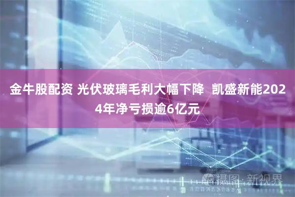 金牛股配资 光伏玻璃毛利大幅下降  凯盛新能2024年净亏损逾6亿元