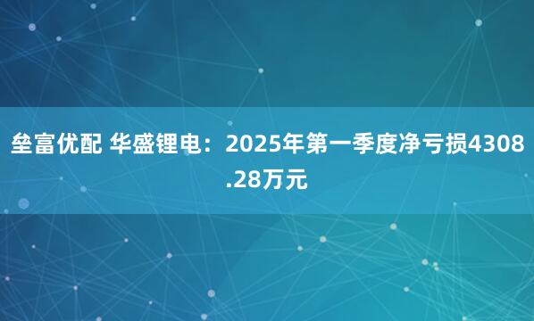垒富优配 华盛锂电：2025年第一季度净亏损4308.28万元