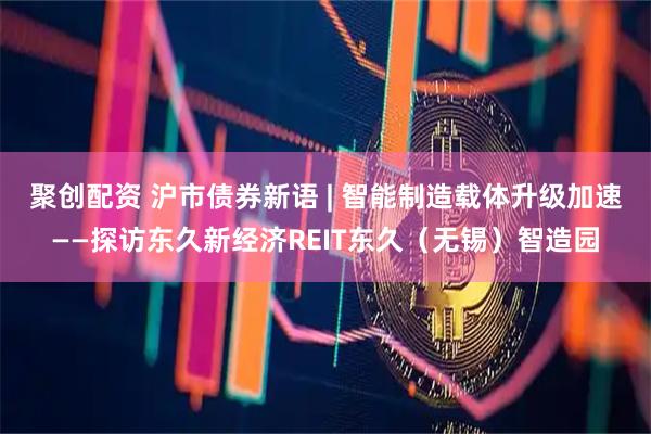 聚创配资 沪市债券新语 | 智能制造载体升级加速——探访东久新经济REIT东久（无锡）智造园