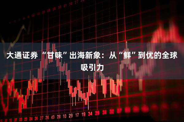 大通证券 “甘味”出海新象：从“鲜”到优的全球吸引力