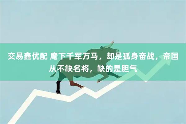 交易鑫优配 麾下千军万马，却是孤身奋战，帝国从不缺名将，缺的是胆气