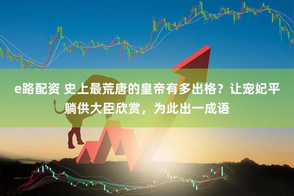 e路配资 史上最荒唐的皇帝有多出格？让宠妃平躺供大臣欣赏，为此出一成语