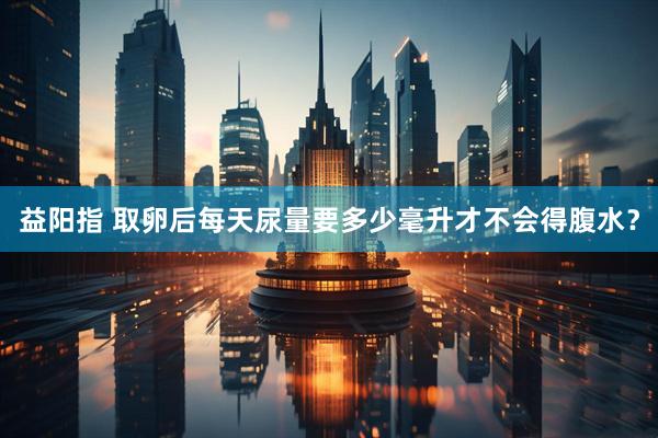 益阳指 取卵后每天尿量要多少毫升才不会得腹水？