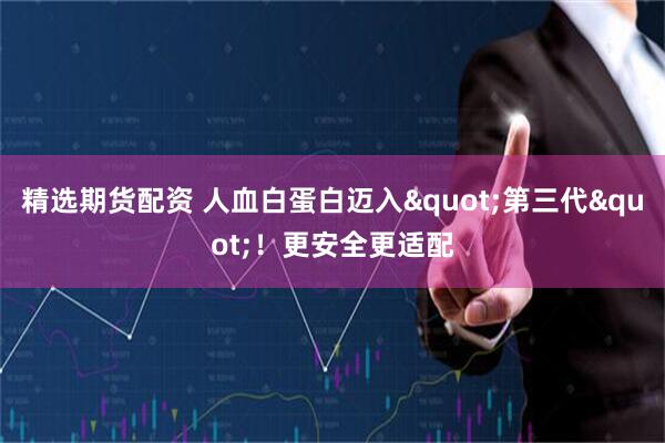 精选期货配资 人血白蛋白迈入"第三代"！更安全更适配