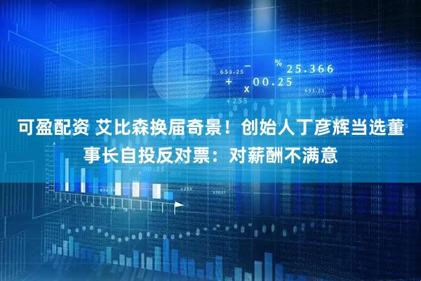 可盈配资 艾比森换届奇景！创始人丁彦辉当选董事长自投反对票：对薪酬不满意