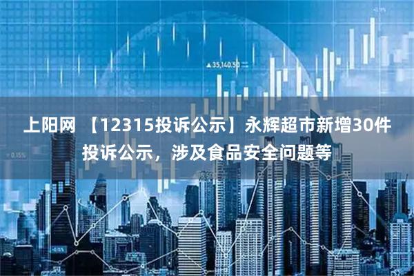 上阳网 【12315投诉公示】永辉超市新增30件投诉公示，涉及食品安全问题等