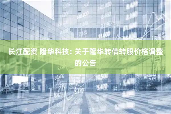 长江配资 隆华科技: 关于隆华转债转股价格调整的公告