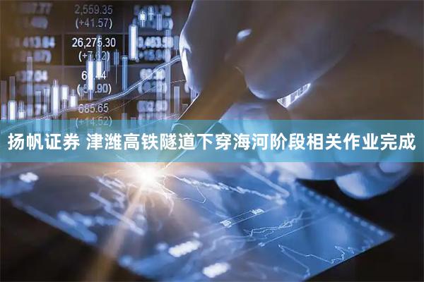 扬帆证券 津潍高铁隧道下穿海河阶段相关作业完成