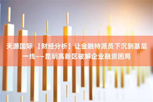 天源国际 【财经分析】让金融特派员下沉到基层一线——昆明高新区破解企业融资困局