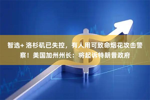 智选+ 洛杉矶已失控，有人用可致命烟花攻击警察！美国加州州长：将起诉特朗普政府
