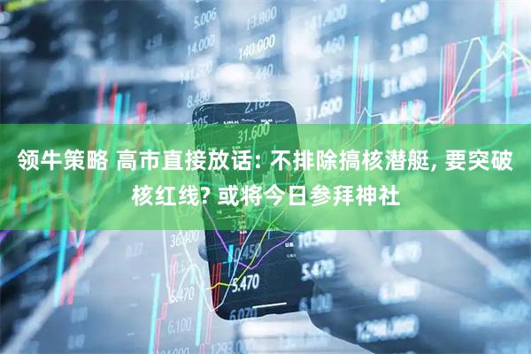 领牛策略 高市直接放话: 不排除搞核潜艇, 要突破核红线? 或将今日参拜神社