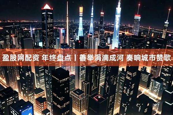 盈股网配资 年终盘点丨善举涓滴成河 奏响城市赞歌