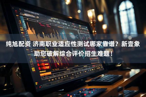 纯旭配资 济南职业适应性测试哪家靠谱？新壹象助您破解综合评价招生难题！