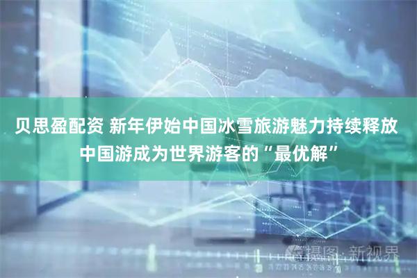贝思盈配资 新年伊始中国冰雪旅游魅力持续释放 中国游成为世界游客的“最优解”