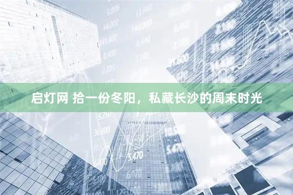 启灯网 拾一份冬阳，私藏长沙的周末时光