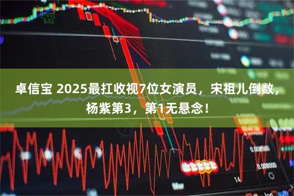 卓信宝 2025最扛收视7位女演员，宋祖儿倒数，杨紫第3，第1无悬念！