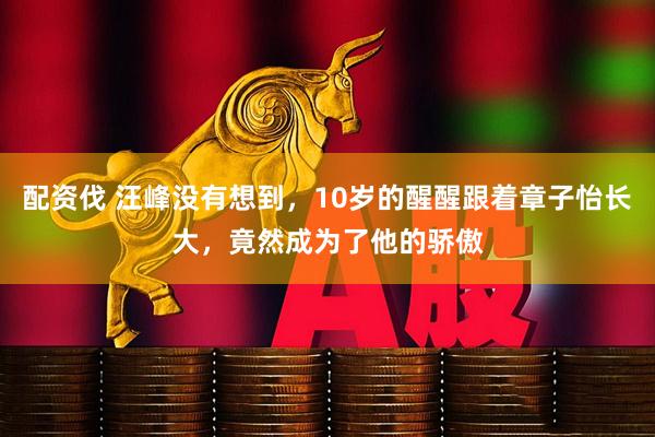 配资伐 汪峰没有想到，10岁的醒醒跟着章子怡长大，竟然成为了他的骄傲