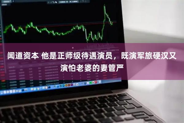 闻道资本 他是正师级待遇演员，既演军旅硬汉又演怕老婆的妻管严