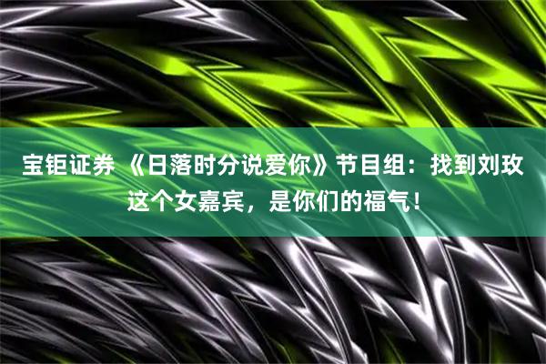 宝钜证券 《日落时分说爱你》节目组：找到刘玫这个女嘉宾，是你们的福气！