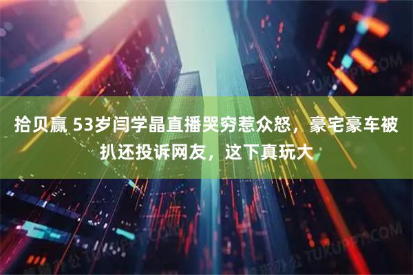 拾贝赢 53岁闫学晶直播哭穷惹众怒，豪宅豪车被扒还投诉网友，这下真玩大