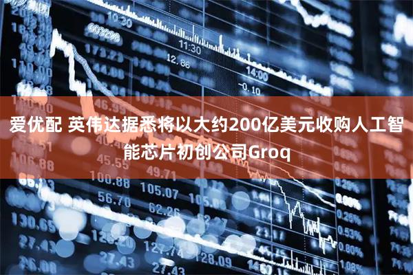 爱优配 英伟达据悉将以大约200亿美元收购人工智能芯片初创公司Groq