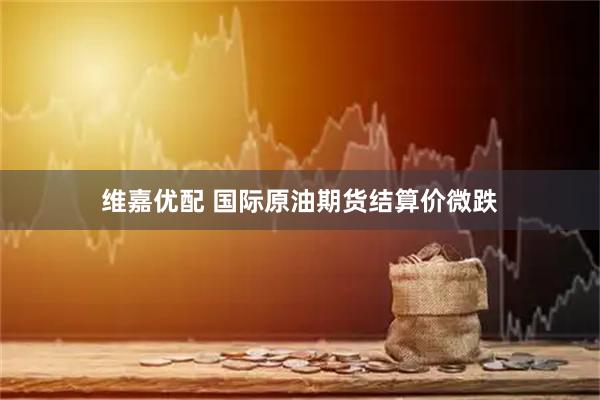 维嘉优配 国际原油期货结算价微跌