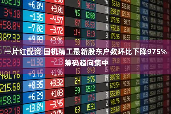 一片红配资 国机精工最新股东户数环比下降975% 筹码趋向集中