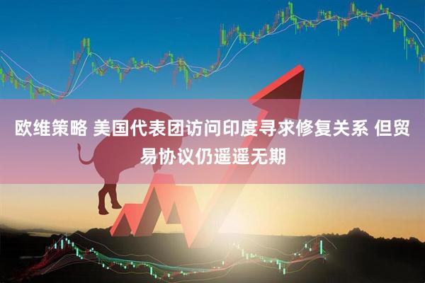 欧维策略 美国代表团访问印度寻求修复关系 但贸易协议仍遥遥无期
