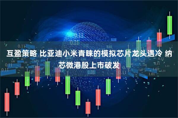 互盈策略 比亚迪小米青睐的模拟芯片龙头遇冷 纳芯微港股上市破发