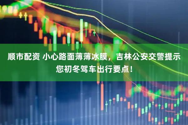 顺市配资 小心路面薄薄冰膜，吉林公安交警提示您初冬驾车出行要点！