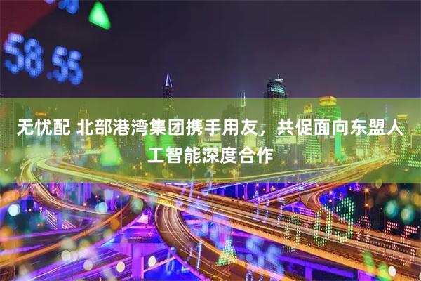 无忧配 北部港湾集团携手用友，共促面向东盟人工智能深度合作